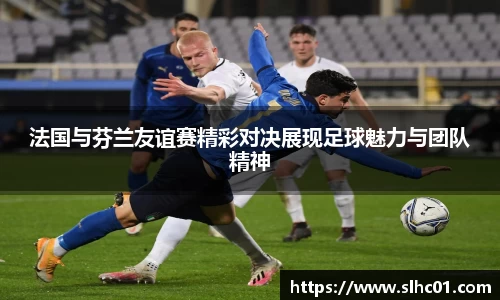法国与芬兰友谊赛精彩对决展现足球魅力与团队精神